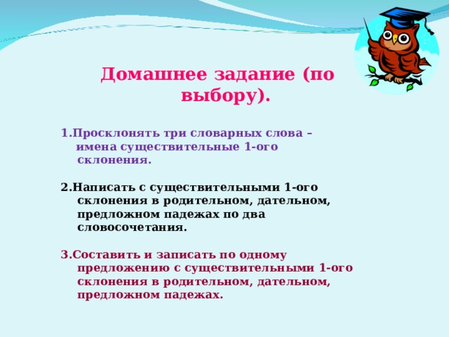 Домашнее задание (по выбору).  1.Просклонять три словарных слова –  имена существительные 1-ого склонения.  2.Написать с существительными 1-ого склонения в родительном, дательном, предложном падежах по два словосочетания.  3.Составить и записать по одному предложению с существительными 1-ого склонения в родительном, дательном, предложном падежах. 