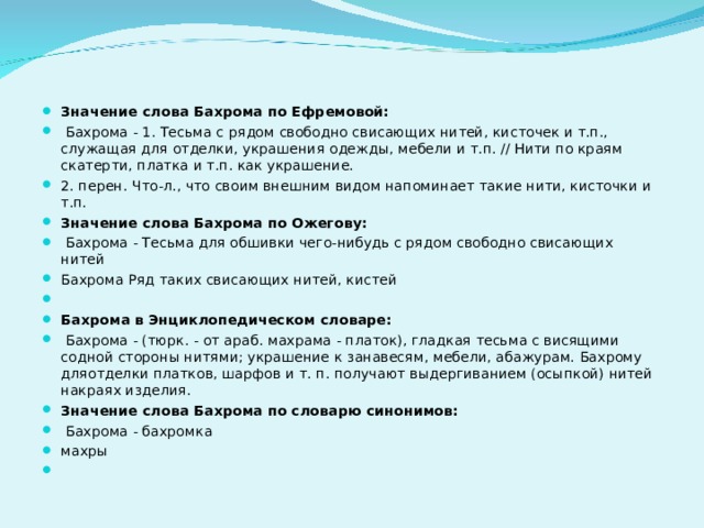 Значение слова Бахрома по Ефремовой:  Бахрома - 1. Тесьма с рядом свободно свисающих нитей, кисточек и т.п., служащая для отделки, украшения одежды, мебели и т.п. // Нити по краям скатерти, платка и т.п. как украшение. 2. перен. Что-л., что своим внешним видом напоминает такие нити, кисточки и т.п. Значение слова Бахрома по Ожегову:  Бахрома - Тесьма для обшивки чего-нибудь с рядом свободно свисающих нитей Бахрома Ряд таких свисающих нитей, кистей   Бахрома в Энциклопедическом словаре:  Бахрома - (тюрк. - от араб. махрама - платок), гладкая тесьма с висящими содной стороны нитями; украшение к занавесям, мебели, абажурам. Бахрому дляотделки платков, шарфов и т. п. получают выдергиванием (осыпкой) нитей накраях изделия. Значение слова Бахрома по словарю синонимов:  Бахрома - бахромка махры    