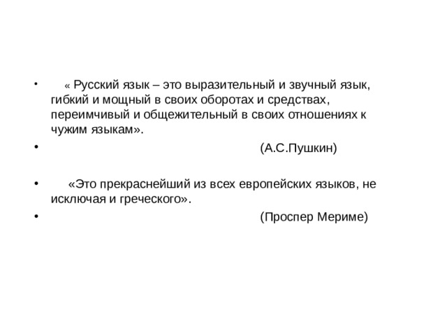  « Русский язык – это выразительный и звучный язык, гибкий и мощный в своих оборотах и средствах, переимчивый и общежительный в своих отношениях к чужим языкам».  (А.С.Пушкин)   «Это прекраснейший из всех европейских языков, не исключая и греческого».  (Проспер Мериме) 