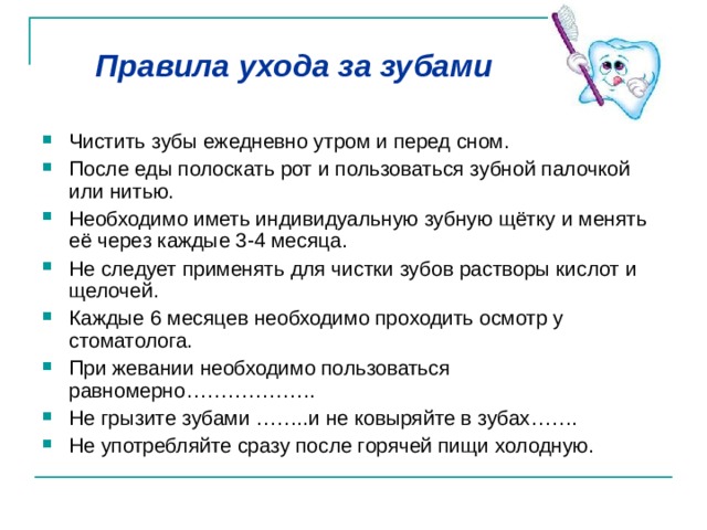 Правила ухода за зубами Чистить зубы ежедневно утром и перед сном. После еды полоскать рот и пользоваться зубной палочкой или нитью. Необходимо иметь индивидуальную зубную щётку и менять её через каждые 3-4 месяца. Не следует применять для чистки зубов растворы кислот и щелочей. Каждые 6 месяцев необходимо проходить осмотр у стоматолога. При жевании необходимо пользоваться равномерно………………. Не грызите зубами ……..и не ковыряйте в зубах……. Не употребляйте сразу после горячей пищи холодную. 