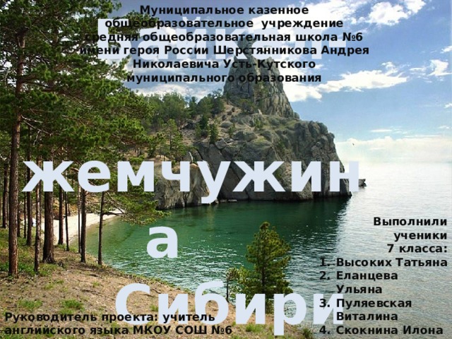 Муниципальное казенное общеобразовательное учреждение средняя общеобразовательная школа №6 имени героя России Шерстянникова Андрея Николаевича Усть-Кутского муниципального образования  Байкал-   жемчужина  Сибири   Выполнили ученики  7 класса: Высоких Татьяна Еланцева Ульяна Пуляевская Виталина Скокнина Илона Томшина Настя Руководитель проекта: учитель английского языка МКОУ СОШ №6 Малышева Марина Владимировна 