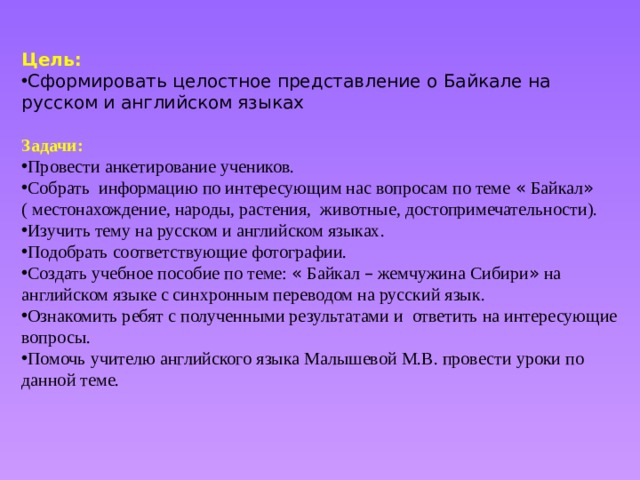    Цель: Сформировать целостное представление о Байкале на русском и английском языках  Задачи: Провести анкетирование учеников. Собрать информацию по интересующим нас вопросам по теме « Байкал » ( местонахождение, народы, растения, животные, достопримечательности). Изучить тему на русском и английском языках. Подобрать соответствующие фотографии. Создать учебное пособие по теме: « Байкал – жемчужина Сибири » на английском языке с синхронным переводом на русский язык. Ознакомить ребят с полученными результатами и ответить на интересующие вопросы. Помочь учителю английского языка Малышевой М.В. провести уроки по данной теме. 