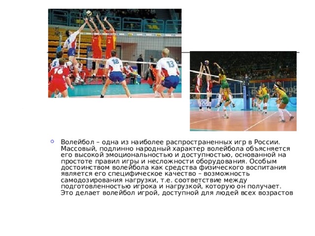 Волейбол – одна из наиболее распространенных игр в России. Массовый, подлинно народный характер волейбола объясняется его высокой эмоциональностью и доступностью, основанной на простоте правил игры и несложности оборудования. Особым достоинством волейбола как средства физического воспитания является его специфическое качество – возможность самодозирования нагрузки, т.е. соответствие между подготовленностью игрока и нагрузкой, которую он получает. Это делает волейбол игрой, доступной для людей всех возрастов 