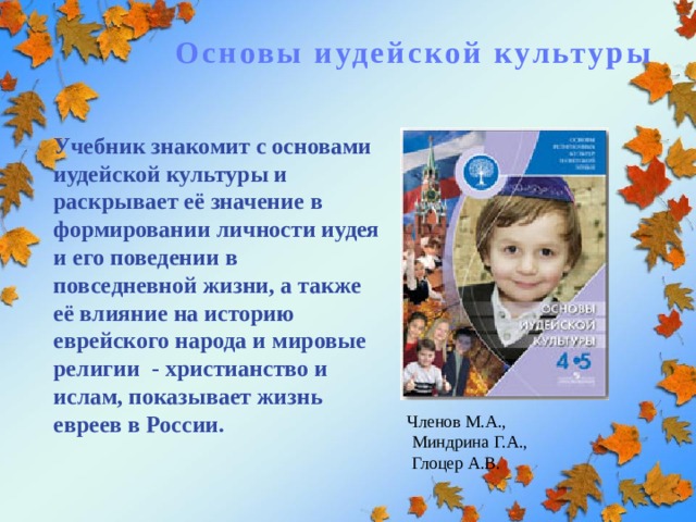 Основы иудейской культуры Учебник знакомит с основами иудейской культуры и раскрывает её значение в формировании личности иудея и его поведении в повседневной жизни, а также её влияние на историю еврейского народа и мировые религии - христианство и ислам, показывает жизнь евреев в России. Членов М.А.,  Миндрина Г.А.,  Глоцер А.В. 