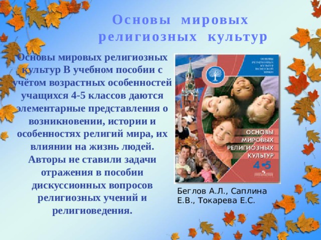 Основы мировых религиозных культур Основы мировых религиозных культур В учебном пособии с учётом возрастных особенностей учащихся 4-5 классов даются элементарные представления о возникновении, истории и особенностях религий мира, их влиянии на жизнь людей. Авторы не ставили задачи отражения в пособии дискуссионных вопросов религиозных учений и религиоведения.   Беглов А.Л., Саплина Е.В., Токарева Е.С. 