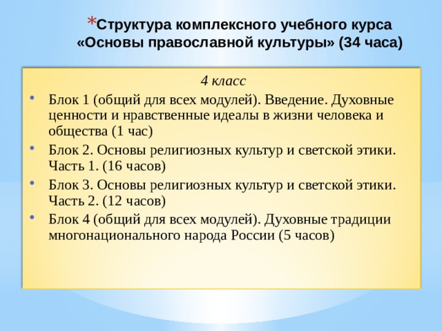 Структура комплексного учебного курса  «Основы православной культуры» (34 часа)   4 класс Блок 1 (общий для всех модулей). Введение. Духовные ценности и нравственные идеалы в жизни человека и общества (1 час) Блок 2. Основы религиозных культур и светской этики. Часть 1. (16 часов) Блок 3. Основы религиозных культур и светской этики. Часть 2. (12 часов) Блок 4 (общий для всех модулей). Духовные традиции многонационального народа России (5 часов) 