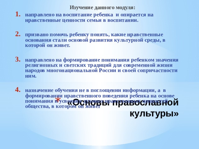  Изучение данного модуля: направлено на воспитание ребенка и опирается на нравственные ценности семьи в воспитании.  призвано помочь ребенку понять, какие нравственные основания стали основой развития культурной среды, в которой он живет.  направлено на формирование понимания ребенком значения религиозных и светских традиций для современной жизни народов многонациональной России и своей сопричастности ним.  назначение обучения не в поглощении информации, а в формировании нравственного поведения ребенка на основе понимания и усвоения духовно-нравственных ценностей общества, в котором он живет «Основы православной культуры» 