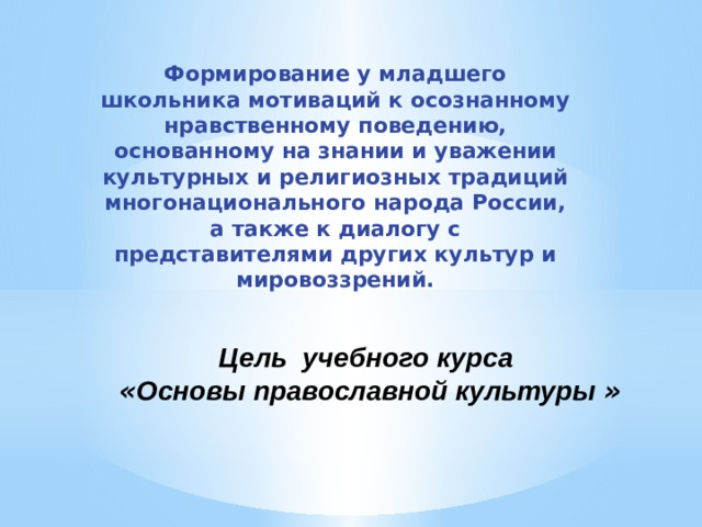 Формирование у младшего школьника мотиваций к осознанному нравственному поведению, основанному на знании и уважении культурных и религиозных традиций многонационального народа России, а также к диалогу с представителями других культур и мировоззрений. Цель учебного курса   « Основы православной культуры » 