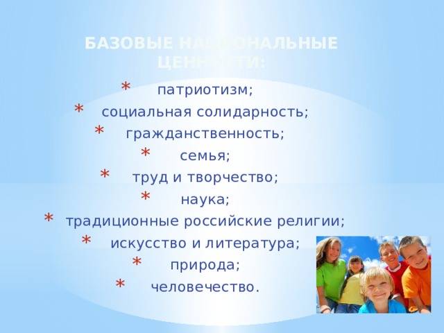 Базовые национальные ценности: патриотизм; социальная солидарность; гражданственность; семья; труд и творчество; наука; традиционные российские религии; искусство и литература; природа; человечество. 