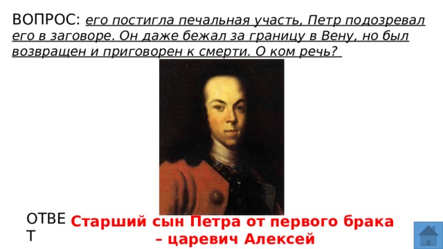 ВОПРОС: его постигла печальная участь, Петр подозревал его в заговоре. Он даже бежал за границу в Вену, но был возвращен и приговорен к смерти. О ком речь? МЕСТО ДЛЯ ВСТАВКИ ИЗОБРАЖЕНИЯ ОТВЕТ Старший сын Петра от первого брака – царевич Алексей  