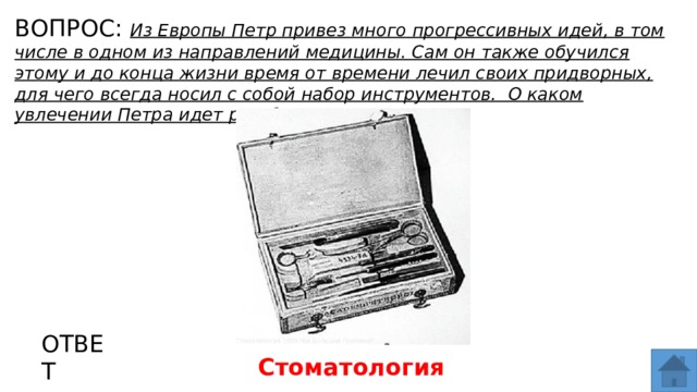 ВОПРОС: Из Европы Петр привез много прогрессивных идей, в том числе в одном из направлений медицины. Сам он также обучился этому и до конца жизни время от времени лечил своих придворных, для чего всегда носил с собой набор инструментов. О каком увлечении Петра идет речь? МЕСТО ДЛЯ ВСТАВКИ ИЗОБРАЖЕНИЯ ОТВЕТ Стоматология   