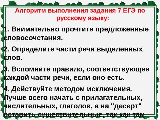 Алгоритм выполнения задания 7 ЕГЭ по русскому языку: 1.  Внимательно прочтите предложенные словосочетания. 2.  Определите части речи выделенных слов. 3.  Вспомните правило, соответствующее каждой части речи, если оно есть. 4.  Действуйте методом исключения. Лучше всего начать с прилагательных, числительных, глаголов, а на 