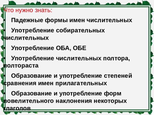 Что нужно знать: •  Падежные формы имен числительных •  Употребление собирательных числительных •  Употребление ОБА, ОБЕ •  Употребление числительных полтора, полтораста •  Образование и употребление степеней сравнения имен прилагательных •  Образование и употребление форм повелительного наклонения некоторых глаголов •  Образование и употребление именительного и родительного падежей множественного числа имен существительных 