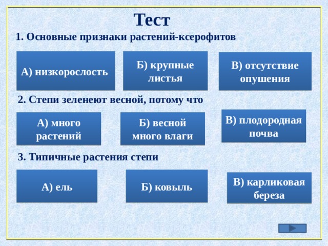 Тест 1. Основные признаки растений-ксерофитов А) низкорослость Б) крупные листья В) отсутствие опушения 2. Степи зеленеют весной, потому что В) плодородная почва Б) весной много влаги А) много растений 3. Типичные растения степи А) ель Б) ковыль В) карликовая береза 