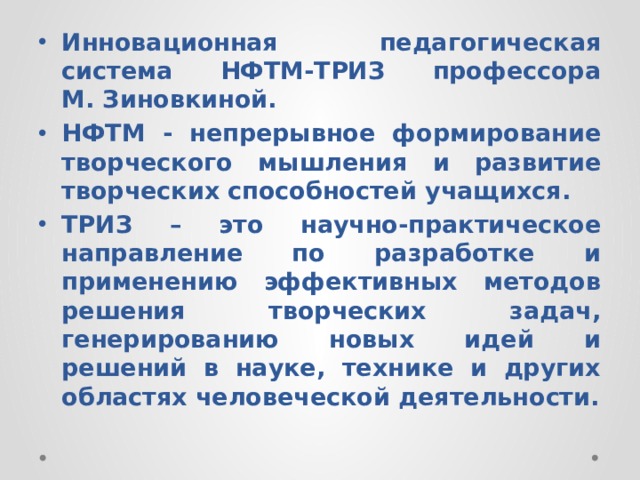 Инновационная педагогическая система НФТМ-ТРИЗ профессора М. Зиновкиной. НФТМ - непрерывное формирование творческого мышления и развитие творческих способностей учащихся. ТРИЗ – это научно-практическое направление по разработке и применению эффективных методов решения творческих задач, генерированию новых идей и решений в науке, технике и других областях человеческой деятельности. 