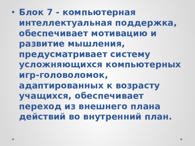 Блок 7 - компьютерная интеллектуальная поддержка, обеспечивает мотивацию и развитие мышления, предусматривает систему усложняющихся компьютерных игр-головоломок, адаптированных к возрасту учащихся, обеспечивает переход из внешнего плана действий во внутренний план. 