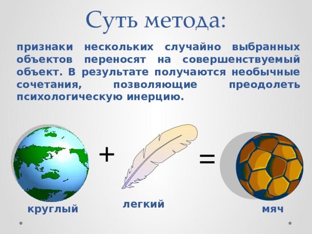 Суть метода: признаки нескольких случайно выбранных объектов переносят на совершенствуемый объект. В результате получаются необычные сочетания, позволяющие преодолеть психологическую инерцию. + = легкий круглый мяч 