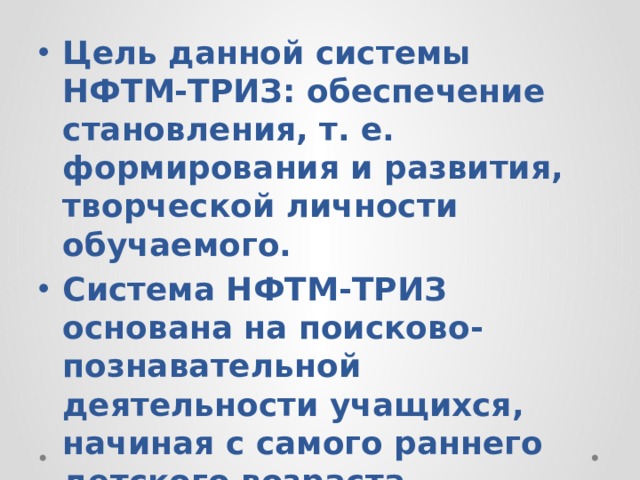 Цель данной системы НФТМ-ТРИЗ: обеспечение становления, т. е. формирования и развития, творческой личности обучаемого. Система НФТМ-ТРИЗ основана на поисково-познавательной деятельности учащихся, начиная с самого раннего детского возраста. 