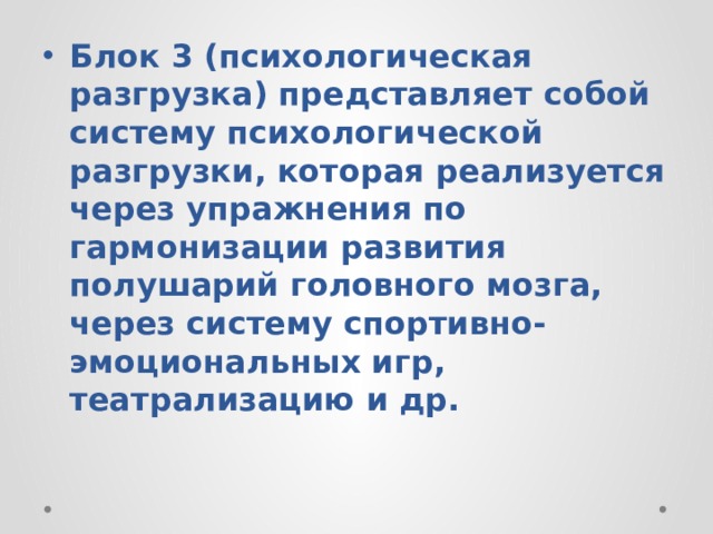 Блок 3 (психологическая разгрузка) представляет собой систему психологической разгрузки, которая реализуется через упражнения по гармонизации развития полушарий головного мозга, через систему спортивно-эмоциональных игр, театрализацию и др. 