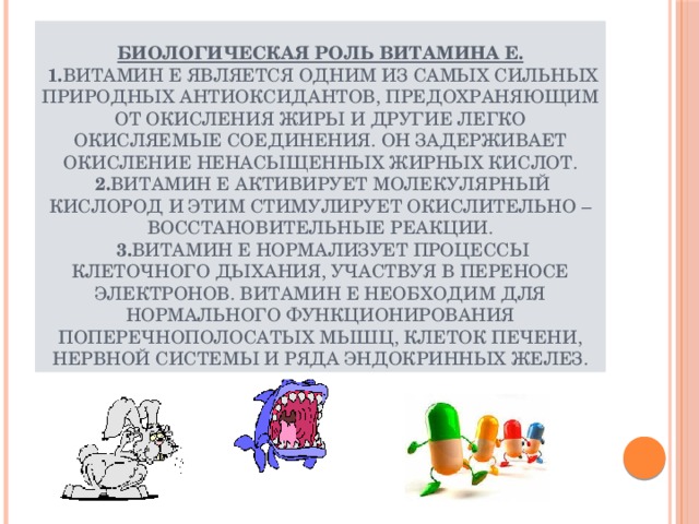 Биологическая роль витамина Е.   1. Витамин Е является одним из самых сильных природных антиоксидантов, предохраняющим от окисления жиры и другие легко окисляемые соединения. Он задерживает окисление ненасыщенных жирных кислот.  2. Витамин Е активирует молекулярный кислород и этим стимулирует окислительно – восстановительные реакции.   3. Витамин Е нормализует процессы клеточного дыхания, участвуя в переносе электронов. Витамин Е необходим для нормального функционирования поперечнополосатых мышц, клеток печени, нервной системы и ряда эндокринных желез. 