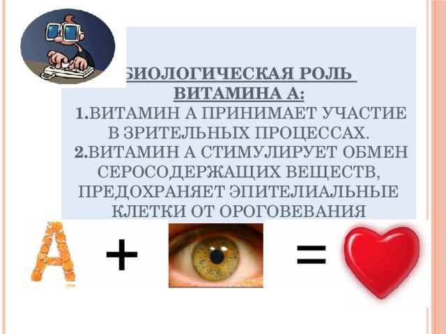 Биологическая роль  витамина А:   1. Витамин А принимает участие в зрительных процессах.  2. Витамин А стимулирует обмен серосодержащих веществ, предохраняет эпителиальные клетки от ороговевания 