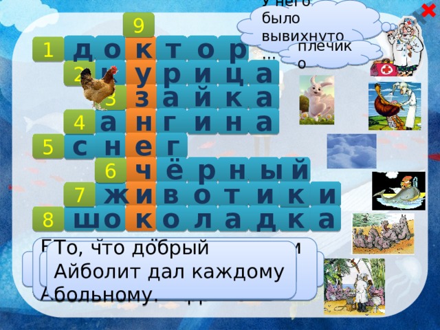 У него было вывихнуто… 9 д р о т к о 1 плечико р а к у и ц 2  а й к а з 3 н и г н а а 4   г с е н 5 ё й ы н р ч 6 в и к и т о и ж 7 к а к д о л а ш о 8 Одна из болезней, которой болели малыши в Африке. Белый ковёр, на котором лежал обессиленный Айболит. То, что добрый Айболит дал каждому больному. Цвет реки Лимпопо. Что болело у бегемотиков? Профессия Айболита.  Кто поранил Барбоса? Тот, кому Айболит лечил ножки. 