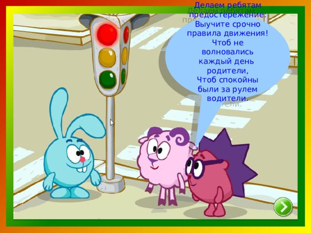 Делаем ребятам предостережение: Выучите срочно правила движения! Чтоб не волновались каждый день родители, Чтоб спокойны были за рулем водители.