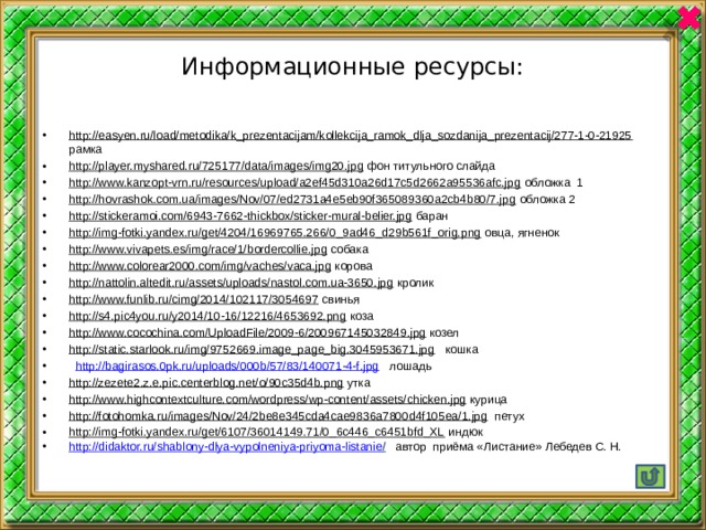 Информационные ресурсы: http://easyen.ru/load/metodika/k_prezentacijam/kollekcija_ramok_dlja_sozdanija_prezentacij/277-1-0-21925 рамка http://player.myshared.ru/725177/data/images/img20.jpg фон титульного слайда http://www.kanzopt-vrn.ru/resources/upload/a2ef45d310a26d17c5d2662a95536afc.jpg обложка 1 http://hovrashok.com.ua/images/Nov/07/ed2731a4e5eb90f365089360a2cb4b80/7.jpg обложка 2 http://stickeramoi.com/6943-7662-thickbox/sticker-mural-belier.jpg баран http://img-fotki.yandex.ru/get/4204/16969765.266/0_9ad46_d29b561f_orig.png овца, ягненок http://www.vivapets.es/img/race/1/bordercollie.jpg собака http://www.colorear2000.com/img/vaches/vaca.jpg корова http://nattolin.altedit.ru/assets/uploads/nastol.com.ua-3650.jpg кролик http://www.funlib.ru/cimg/2014/102117/3054697 свинья http://s4.pic4you.ru/y2014/10-16/12216/4653692.png коза http://www.cocochina.com/UploadFile/2009-6/200967145032849.jpg козел http://static.starlook.ru/img/9752669.image_page_big.3045953671.jpg кошка  http://bagirasos.0pk.ru/uploads/000b/57/83/140071-4-f.jpg лошадь http://zezete2.z.e.pic.centerblog.net/o/90c35d4b.png утка http://www.highcontextculture.com/wordpress/wp-content/assets/chicken.jpg курица http://fotohomka.ru/images/Nov/24/2be8e345cda4cae9836a7800d4f105ea/1.jpg петух http://img-fotki.yandex.ru/get/6107/36014149.71/0_6c446_c6451bfd_XL индюк http://didaktor.ru/shablony-dlya-vypolneniya-priyoma-listanie /  автор приёма «Листание» Лебедев С. Н. 