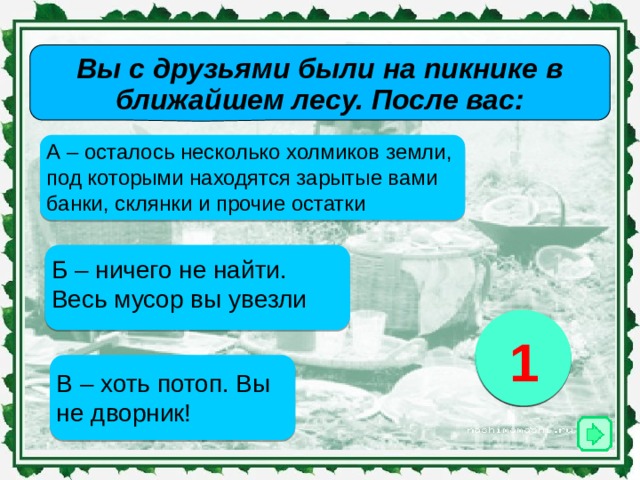 Вы с друзьями были на пикнике в ближайшем лесу. После вас: А – осталось несколько холмиков земли, под которыми находятся зарытые вами банки, склянки и прочие остатки Б – ничего не найти. Весь мусор вы увезли 2 3 1 В – хоть потоп. Вы не дворник! 