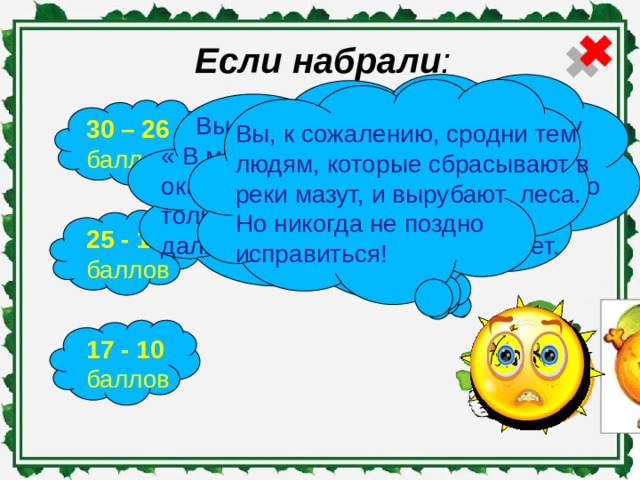 Если набрали :    Вы наверняка любите программу « В мире животных». Вам нравится окапывать деревья, сажать цветы. Но только у себя на огороде. Природа дальше забора вас не интересует. Вы истинное сокровище. Вы весь год независимо от погоды и настроения заботитесь об окружающей среде. 30 – 26 баллов Вы, к сожалению, сродни тем людям, которые сбрасывают в реки мазут, и вырубают леса. Но никогда не поздно исправиться! 25 - 18 баллов 17 - 10 баллов 