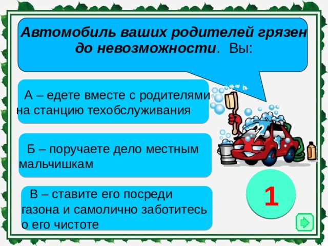 Автомобиль ваших родителей грязен до невозможности . Вы:   А – едете вместе с родителями на станцию техобслуживания Б – поручаете дело местным мальчишкам 3 1 2 В – ставите его посреди газона и самолично заботитесь о его чистоте 