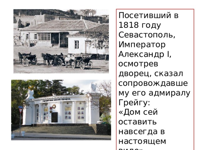 Посетивший в 1818 году Севастополь, Император Александр I, осмотрев дворец, сказал сопровождавшему его адмиралу Грейгу: «Дом сей оставить навсегда в настоящем виде». Здание было снесено в 1920-х годах. 