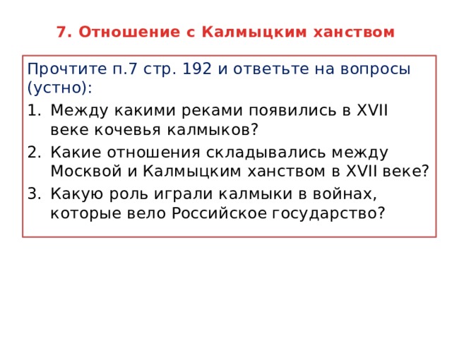 7. Отношение с Калмыцким ханством Прочтите п.7 стр. 192 и ответьте на вопросы (устно): Между какими реками появились в XVII веке кочевья калмыков? Какие отношения складывались между Москвой и Калмыцким ханством в XVII веке? Какую роль играли калмыки в войнах, которые вело Российское государство? 