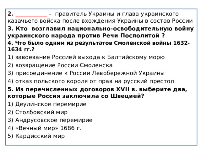 2 . ___________ - правитель Украины и глава украинского казачьего войска после вхождения Украины в состав России 3. Кто возглавил национально-освободительную войну украинского народа против Речи Посполитой ? 4. Что было одним из результатов Смоленской войны 1632- 1634 гг.? 1) завоевание Россией выхода к Балтийскому морю 2) возвращение России Смоленска 3) присоединение к России Левобережной Украины 4) отказ польского короля от прав на русский престол 5. Из перечисленных договоров XVII в. выберите два, которые Россия заключила со Швецией? 1) Деулинское перемирие 2) Столбовский мир 3) Андрусовское перемирие 4) «Вечный мир» 1686 г. 5) Кардисский мир 