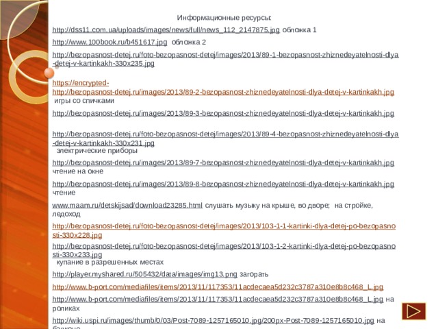 Информационные ресурсы: http://dss11.com.ua/uploads/images/news/full/news_112_2147875.jpg обложка 1 http://www.100book.ru/b451617.jpg обложка 2 http://bezopasnost-detej.ru/foto-bezopasnost-detej/images/2013/89-1-bezopasnost-zhiznedeyatelnosti-dlya-detej-v-kartinkakh-330x235.jpg  https://encrypted-  http://bezopasnost-detej.ru/images/2013/89-2-bezopasnost-zhiznedeyatelnosti-dlya-detej-v-kartinkakh.jpg игры со спичками http://bezopasnost-detej.ru/images/2013/89-3-bezopasnost-zhiznedeyatelnosti-dlya-detej-v-kartinkakh.jpg  http://bezopasnost-detej.ru/foto-bezopasnost-detej/images/2013/89-4-bezopasnost-zhiznedeyatelnosti-dlya-detej-v-kartinkakh-330x231.jpg электрические приборы http://bezopasnost-detej.ru/images/2013/89-7-bezopasnost-zhiznedeyatelnosti-dlya-detej-v-kartinkakh.jpg чтение на окне http://bezopasnost-detej.ru/images/2013/89-8-bezopasnost-zhiznedeyatelnosti-dlya-detej-v-kartinkakh.jpg чтение www.maam.ru/detskijsad/download23285.html слушать музыку на крыше, во дворе; на стройке, ледоход http://bezopasnost-detej.ru/foto-bezopasnost-detej/images/2013/103-1-1-kartinki-dlya-detej-po-bezopasnosti-330x228.jpg http://bezopasnost-detej.ru/foto-bezopasnost-detej/images/2013/103-1-2-kartinki-dlya-detej-po-bezopasnosti-330x233.jpg купание в разрешенных местах http://player.myshared.ru/505432/data/images/img13.png загорать http://www.b-port.com/mediafiles/items/2013/11/117353/11acdecaea5d232c3787a310e8b8c468_L.jpg http://www.b-port.com/mediafiles/items/2013/11/117353/11acdecaea5d232c3787a310e8b8c468_L.jpg на роликах http://wiki.uspi.ru/images/thumb/0/03/Post-7089-1257165010.jpg/200px-Post-7089-1257165010.jpg на балконе https://encrypted-tbn3.gstatic.com/images?q=tbn:ANd9GcTWkmfvJ-NbhywRlyVhyEpDNReZFpe2das08qdliLy6jACByXF1jw    