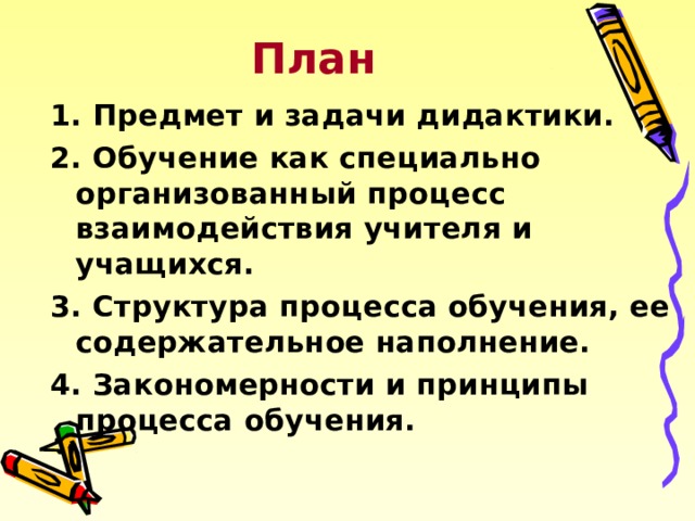 План 1. Предмет и задачи дидактики. 2. Обучение как специально организованный процесс взаимодействия учителя и учащихся. 3. Структура процесса обучения, ее содержательное наполнение. 4. Закономерности и принципы процесса обучения. 