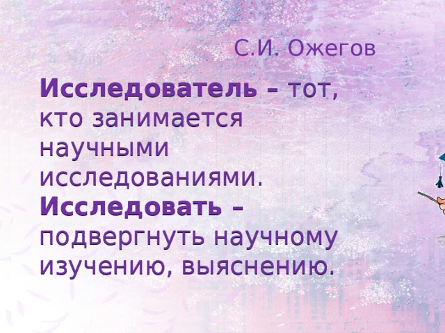 С.И. Ожегов Исследователь – тот, кто занимается научными исследованиями.  Исследовать – подвергнуть научному изучению, выяснению.