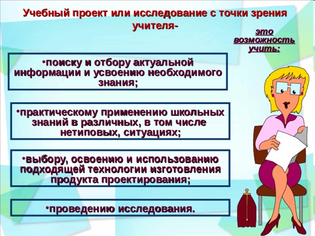 Учебный проект или исследование с точки зрения учителя- это возможность учить: поиску и отбору актуальной информации и усвоению необходимого знания; практическому применению школьных знаний в различных, в том числе нетиповых, ситуациях; выбору, освоению и использованию подходящей технологии изготовления продукта проектирования; проведению исследования. 