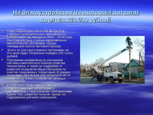 На благоустройство Черногорска потратят порядка 200 000 рублей Глава Черногорска Василий Белоногов утвердил муниципальную программу по благоустройству города на 2016 – 2018 годы. Она разработана с целью оздоровления экологической обстановки города, ликвидации свалок бытового мусора. Всего за три года в рамках программы на эти цели будет потрачено порядка 200 тысяч рублей. Программа направлена на улучшение системы комплексного благоустройства Черногорска, а также на поддержку и развитие инициатив общественников по очистке придомовых территорий. В рамках программы реализуют ряд мероприятий по озеленению и восстановлению зелёных насаждений. В 2016 году продолжится работа по приведению дорог и тротуаров в соответствие с техническими требованиями. Кроме того, развитие получит проект по содержанию уличного освещения.