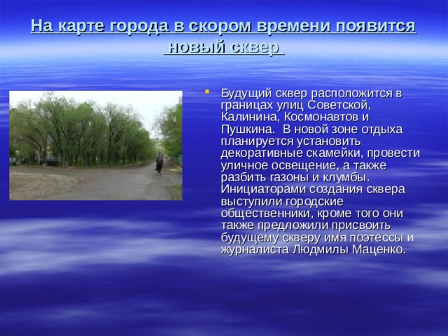 На карте города в скором времени появится новый сквер Будущий сквер расположится в границах улиц Советской, Калинина, Космонавтов и Пушкина. В новой зоне отдыха планируется установить декоративные скамейки, провести уличное освещение, а также разбить газоны и клумбы. Инициаторами создания сквера выступили городские общественники, кроме того они также предложили присвоить будущему скверу имя поэтессы и журналиста Людмилы Маценко.