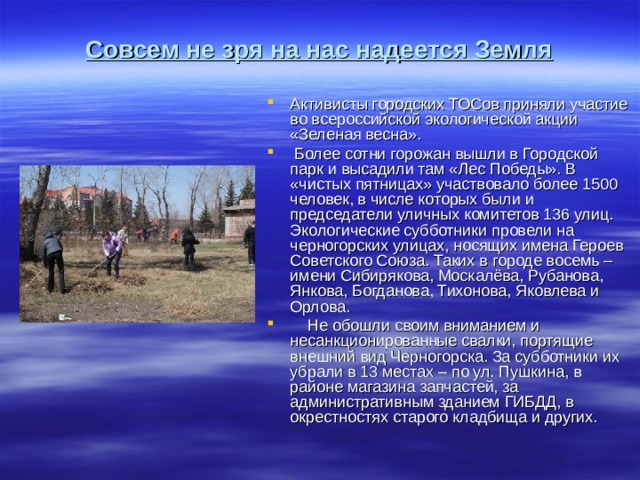 Совсем не зря на нас надеется Земля Активисты городских ТОСов приняли участие во всероссийской экологической акции «Зеленая весна». Более сотни горожан вышли в Городской парк и высадили там «Лес Победы». В «чистых пятницах» участвовало более 1500 человек, в числе которых были и председатели уличных комитетов 136 улиц. Экологические субботники провели на черногорских улицах, носящих имена Героев Советского Союза. Таких в городе восемь – имени Сибирякова, Москалёва, Рубанова, Янкова, Богданова, Тихонова, Яковлева и Орлова. Не обошли своим вниманием и несанкционированные свалки, портящие внешний вид Черногорска. За субботники их убрали в 13 местах – по ул. Пушкина, в районе магазина запчастей, за административным зданием ГИБДД, в окрестностях старого кладбища и других.
