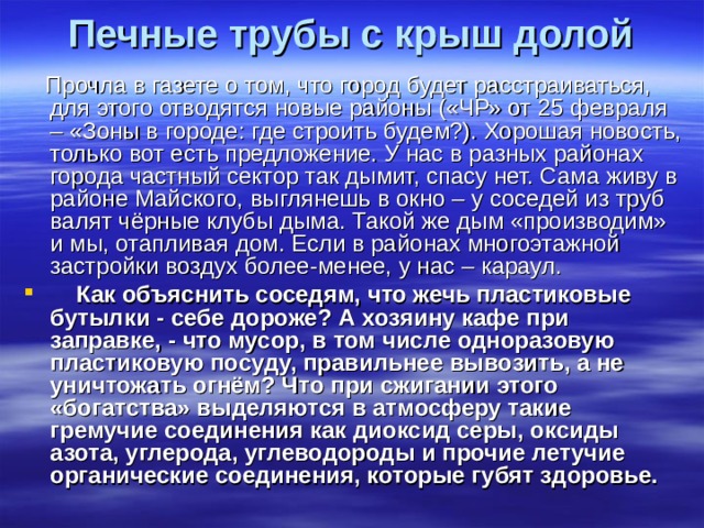 Печные трубы с крыш долой Прочла в газете о том, что город будет расстраиваться, для этого отводятся новые районы («ЧР» от 25 февраля – «Зоны в городе: где строить будем?). Хорошая новость, только вот есть предложение. У нас в разных районах города частный сектор так дымит, спасу нет. Сама живу в районе Майского, выглянешь в окно – у соседей из труб валят чёрные клубы дыма. Такой же дым «производим» и мы, отапливая дом. Если в районах многоэтажной застройки воздух более-менее, у нас – караул. Как объяснить соседям, что жечь пластиковые бутылки - себе дороже? А хозяину кафе при заправке, - что мусор, в том числе одноразовую пластиковую посуду, правильнее вывозить, а не уничтожать огнём? Что при сжигании этого «богатства» выделяются в атмосферу такие гремучие соединения как диоксид серы, оксиды азота, углерода, углеводороды и прочие летучие органические соединения, которые губят здоровье.