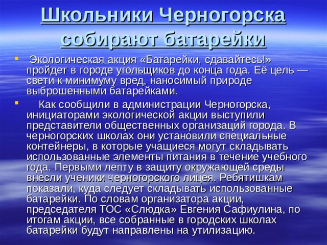 Школьники Черногорска собирают батарейки Экологическая акция «Батарейки, сдавайтесь!» пройдет в городе угольщиков до конца года. Её цель — свети к минимуму вред, наносимый природе выброшенными батарейками. Как сообщили в администрации Черногорска, инициаторами экологической акции выступили представители общественных организаций города. В черногорских школах они установили специальные контейнеры, в которые учащиеся могут складывать использованные элементы питания в течение учебного года. Первыми лепту в защиту окружающей среды внесли ученики черногорского лицея. Ребятишкам показали, куда следует складывать использованные батарейки. По словам организатора акции, председателя ТОС «Слюдка» Евгения Сафиулина, по итогам акции, все собранные в городских школах батарейки будут направлены на утилизацию.