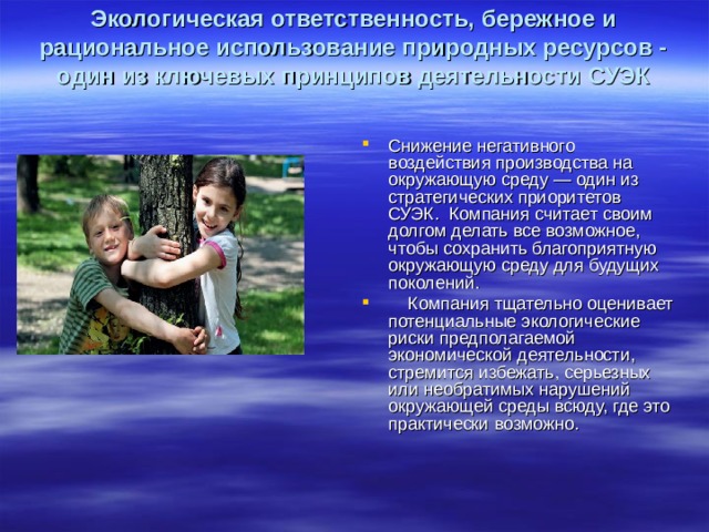 Экологическая ответственность, бережное и рациональное использование природных ресурсов - один из ключевых принципов деятельности СУЭК Снижение негативного воздействия производства на окружающую среду — один из стратегических приоритетов СУЭК. Компания считает своим долгом делать все возможное, чтобы сохранить благоприятную окружающую среду для будущих поколений. Компания тщательно оценивает потенциальные экологические риски предполагаемой экономической деятельности, стремится избежать, серьезных или необратимых нарушений окружающей среды всюду, где это практически возможно.