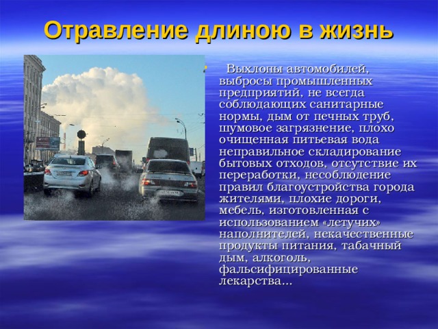 Отравление длиною в жизнь Выхлопы автомобилей, выбросы промышленных предприятий, не всегда соблюдающих санитарные нормы, дым от печных труб, шумовое загрязнение, плохо очищенная питьевая вода неправильное складирование бытовых отходов, отсутствие их переработки, несоблюдение правил благоустройства города жителями, плохие дороги, мебель, изготовленная с использованием «летучих» наполнителей, некачественные продукты питания, табачный дым, алкоголь, фальсифицированные лекарства...
