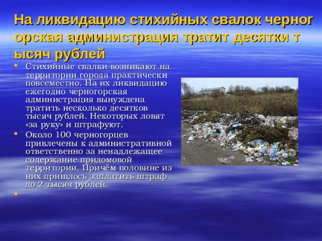 На ликвидацию стихийных свалок черногорская администрация тратит десятки тысяч рублей Стихийные свалки возникают на территории города практически повсеместно. На их ликвидацию ежегодно черногорская администрация вынуждена тратить несколько десятков тысяч рублей. Некоторых ловят «за руку» и штрафуют. Около 100 черногорцев привлечены к административной ответственно за ненадлежащее содержание придомовой территории. Причём половине из них пришлось заплатить штраф до 2 тысяч рублей.