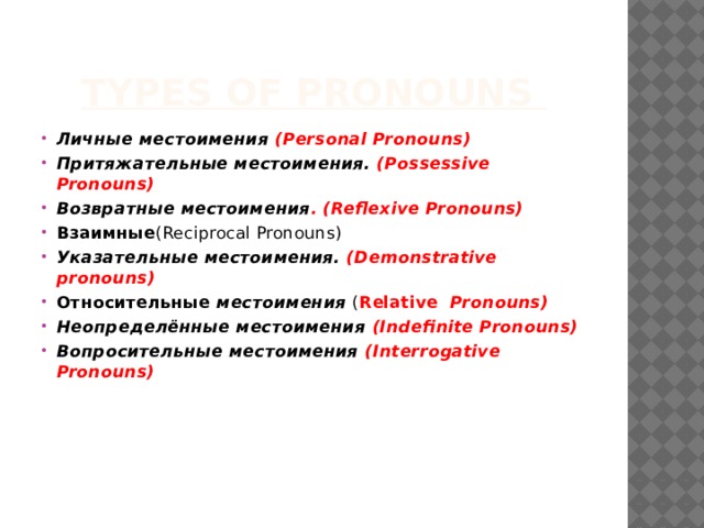 Types of Pronouns Личные местоимения (Personal Pronouns) Притяжательные местоимения. (Possessive Pronouns) Возвратные местоимения . (Reflexive Pronouns) Взаимные (Reciprocal Pronouns) Указательные местоимения. (Demonstrative pronouns) Относительные  местоимения ( Relative  Pronouns) Неопределённые местоимения (Indefinite Pronouns) Вопросительные местоимения (Interrogative Pronouns)      