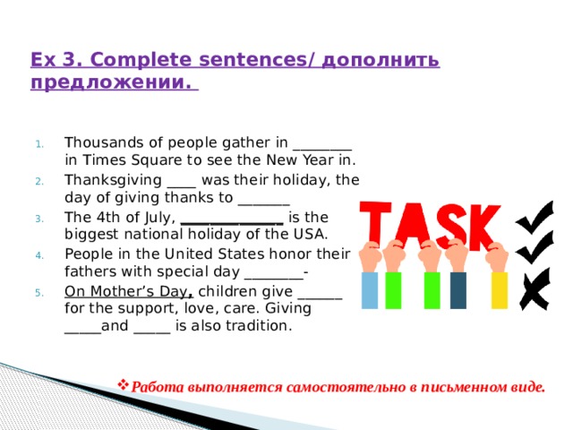 Ex 3. Complete sentences/ дополнить предложении. Thousands of people gather in ________ in Times Square to see the New Year in. Thanksgiving ____ was their holiday, the day of giving thanks to _______ The 4th of July, ______________ is the biggest national holiday of the USA. People in the United States honor their fathers with special day ________- On Mother’s Day , children give ______ for the support, love, care. Giving _____and _____ is also tradition. Работа выполняется самостоятельно в письменном виде. 