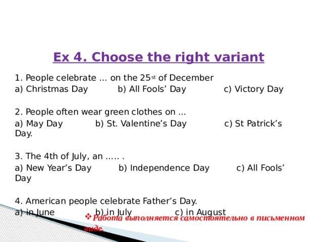 Ex 4. Choose the right variant   1. People celebrate … on the 25 st  of December a) Christmas Day b) All Fools’ Day c) Victory Day   2. People often wear green clothes on … a) May Day b) St. Valentine’s Day c) St Patrick’s Day.   3. The 4th of July, an ….. . a) New Year’s Day b) Independence Day c) All Fools’ Day   4. American people celebrate Father’s Day. a) in June b) in July c) in August Работа выполняется самостоятельно в письменном виде. 