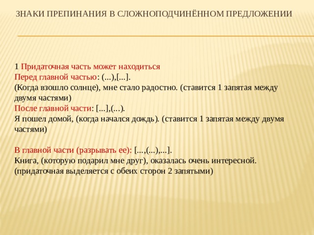 Знаки препинания в сложноподчинённом предложении 1 Придаточная часть может находиться Перед главной частью : (...),[...]. (Когда взошло солнце), мне стало радостно. (ставится 1 запятая между двумя частями) После главной части : [...],(...). Я пошел домой, (когда начался дождь). (ставится 1 запятая между двумя частями) В главной части (разрывать ее): [...,(...),...]. Книга, (которую подарил мне друг), оказалась очень интересной. (придаточная выделяется с обеих сторон 2 запятыми) 